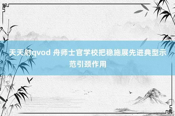 天天射qvod 舟师士官学校把稳施展先进典型示范引颈作用