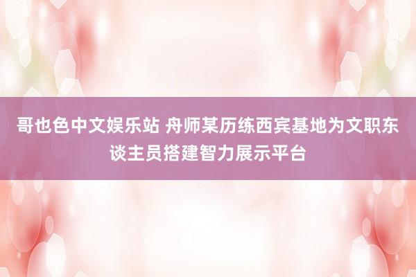 哥也色中文娱乐站 舟师某历练西宾基地为文职东谈主员搭建智力展示平台