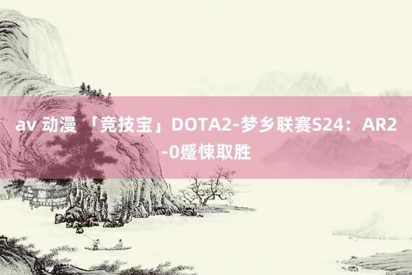 av 动漫 「竞技宝」DOTA2-梦乡联赛S24：AR2-0蹙悚取胜