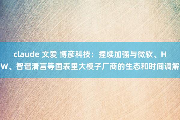 claude 文爱 博彦科技：捏续加强与微软、HW、智谱清言等国表里大模子厂商的生态和时间调解