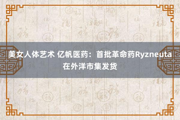 美女人体艺术 亿帆医药：首批革命药Ryzneuta在外洋市集发货