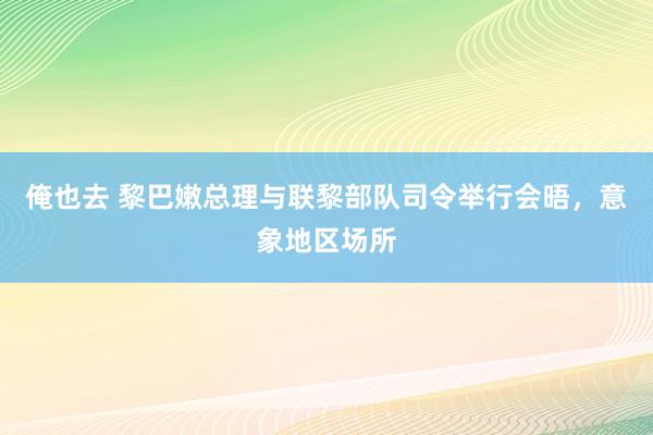 俺也去 黎巴嫩总理与联黎部队司令举行会晤，意象地区场所