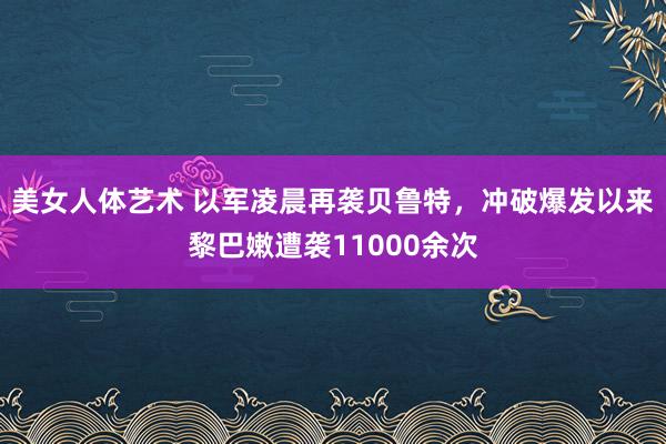 美女人体艺术 以军凌晨再袭贝鲁特，冲破爆发以来黎巴嫩遭袭11000余次