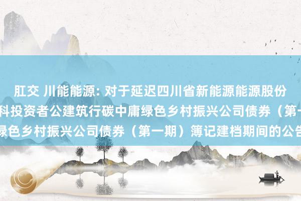 肛交 川能能源: 对于延迟四川省新能源能源股份有限公司2024年面向专科投资者公建筑行碳中庸绿色乡村振兴公司债券（第一期）簿记建档期间的公告