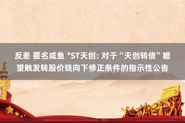 反差 匿名咸鱼 *ST天创: 对于“天创转债”瞻望触发转股价钱向下修正条件的指示性公告