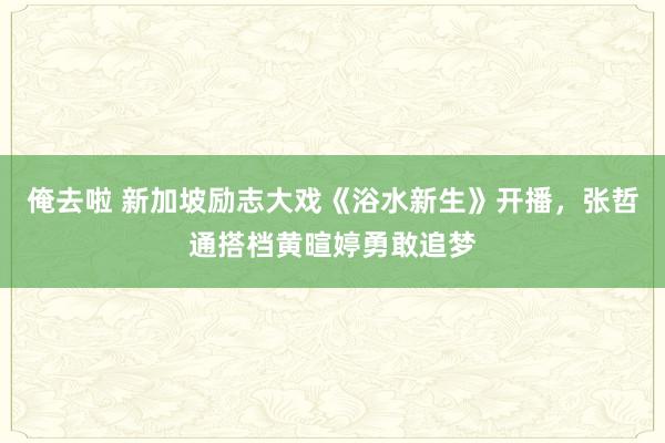 俺去啦 新加坡励志大戏《浴水新生》开播，张哲通搭档黄暄婷勇敢追梦