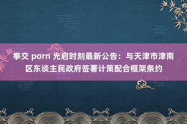 拳交 porn 光启时刻最新公告：与天津市津南区东谈主民政府签署计策配合框架条约