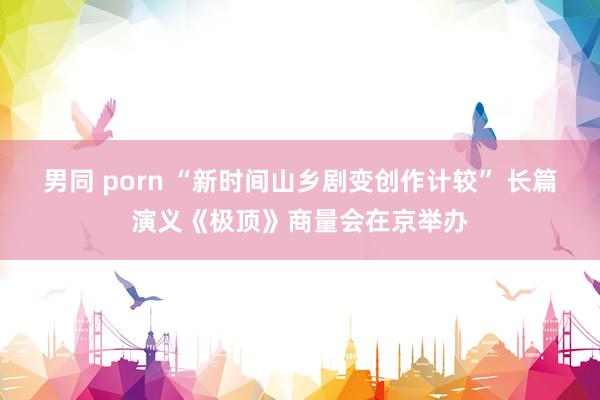 男同 porn “新时间山乡剧变创作计较” 长篇演义《极顶》商量会在京举办