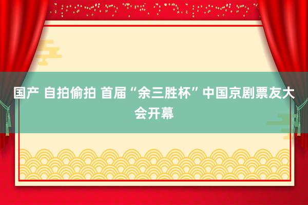 国产 自拍偷拍 首届“余三胜杯”中国京剧票友大会开幕