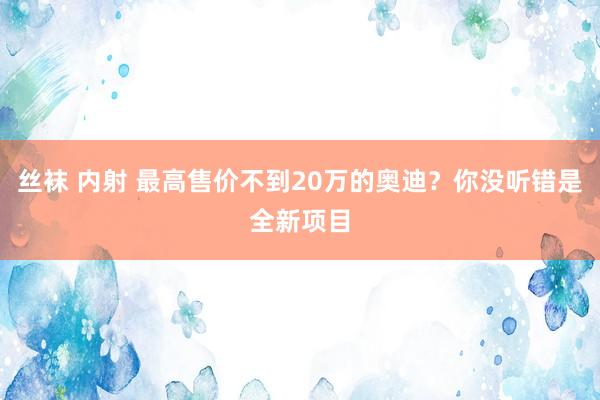 丝袜 内射 最高售价不到20万的奥迪？你没听错是全新项目