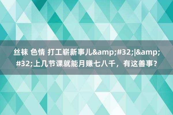 丝袜 色情 打工崭新事儿&#32;|&#32;上几节课就能月赚七八千，有这善事？