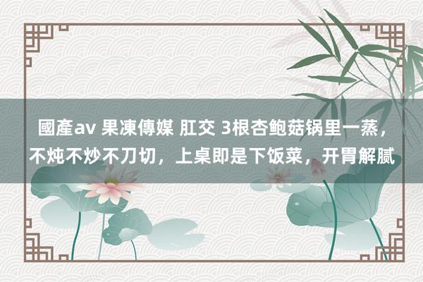 國產av 果凍傳媒 肛交 3根杏鲍菇锅里一蒸，不炖不炒不刀切，上桌即是下饭菜，开胃解腻