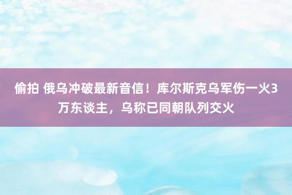 偷拍 俄乌冲破最新音信！库尔斯克乌军伤一火3万东谈主，乌称已同朝队列交火