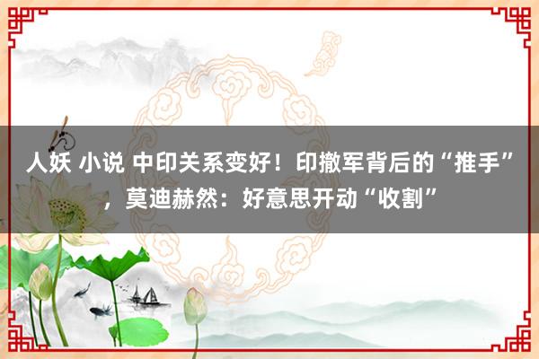 人妖 小说 中印关系变好！印撤军背后的“推手”，莫迪赫然：好意思开动“收割”