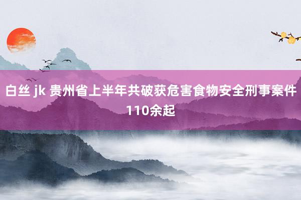 白丝 jk 贵州省上半年共破获危害食物安全刑事案件110余起