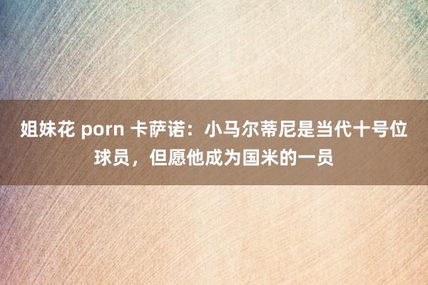 姐妹花 porn 卡萨诺：小马尔蒂尼是当代十号位球员，但愿他成为国米的一员