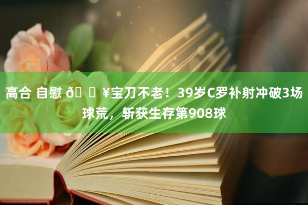 高合 自慰 🔥宝刀不老！39岁C罗补射冲破3场球荒，斩获生存第908球