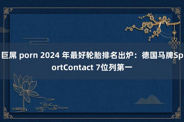 巨屌 porn 2024 年最好轮胎排名出炉：德国马牌SportContact 7位列第一