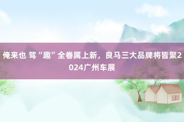 俺来也 驾“趣”全眷属上新，良马三大品牌将皆聚2024广州车展