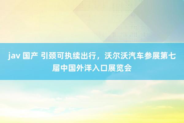 jav 国产 引颈可执续出行，沃尔沃汽车参展第七届中国外洋入口展览会